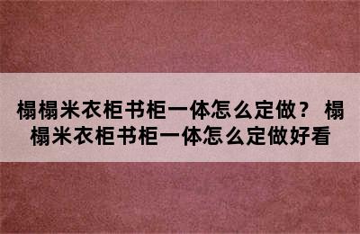 榻榻米衣柜书柜一体怎么定做？ 榻榻米衣柜书柜一体怎么定做好看